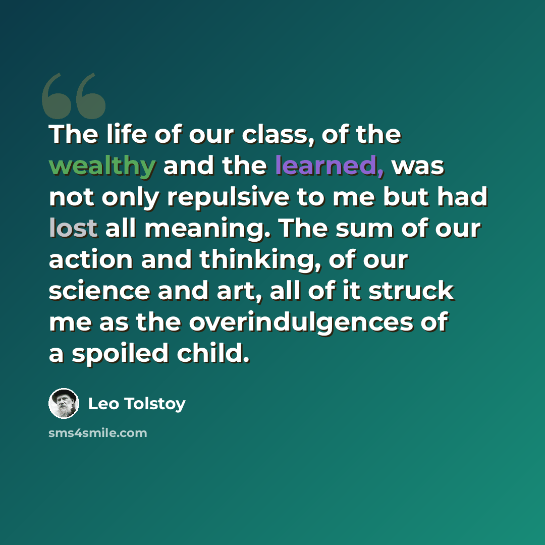 “The life of our class, of the wealthy and the learned, was not only repulsive to me but had lost all meaning. The sum of our action and thinking, of our science and art, all of it struck me as the overindulgences of a spoiled child.” quote by Leo Tolstoy