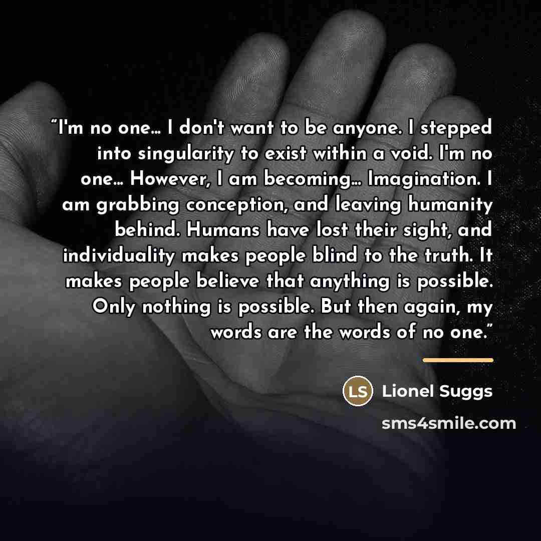“I'm no one... I don't want to be anyone. I stepped into singularity to exist within a void. I'm no one... However, I am becoming... Imagination. I am grabbing conception, and leaving humanity behind. Humans have lost their sight, and individuality makes people blind to the truth. It makes people…” quote by Lionel Suggs