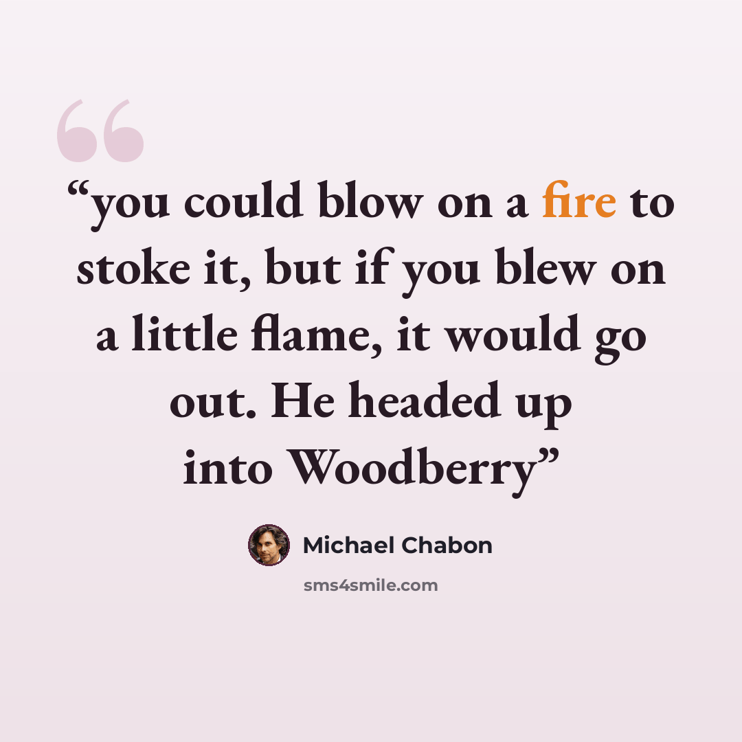 “you could blow on a fire to stoke it, but if you blew on a little flame, it would go out. He headed up into Woodberry” quote by Michael Chabon