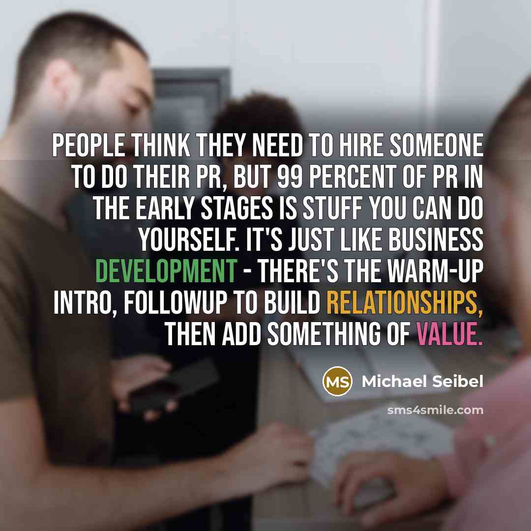 “People think they need to hire someone to do their PR, but 99 percent of PR in the early stages is stuff you can do yourself. It's just like business development - there's the warm-up intro, followup to build relationships, then add something of value.” quote by Michael Seibel