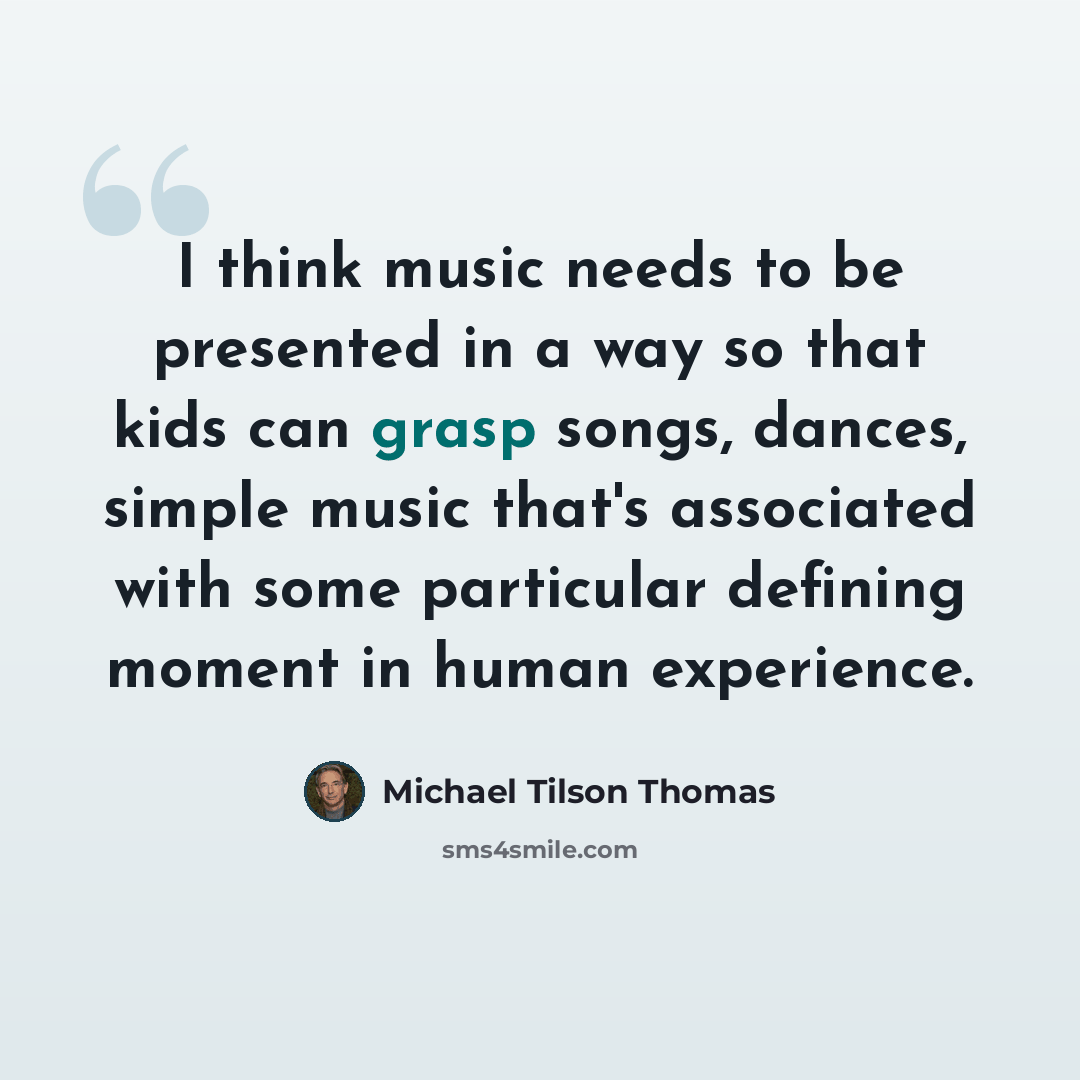 “I think music needs to be presented in a way so that kids can grasp songs, dances, simple music that's associated with some particular defining moment in human experience.” quote by Michael Tilson Thomas