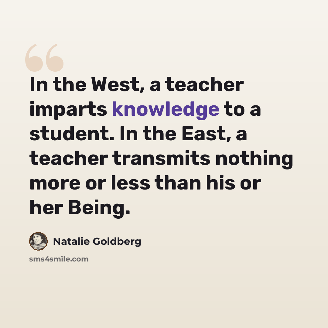 “In the West, a teacher imparts knowledge to a student. In the East, a teacher transmits nothing more or less than his or her Being.” quote by Natalie Goldberg
