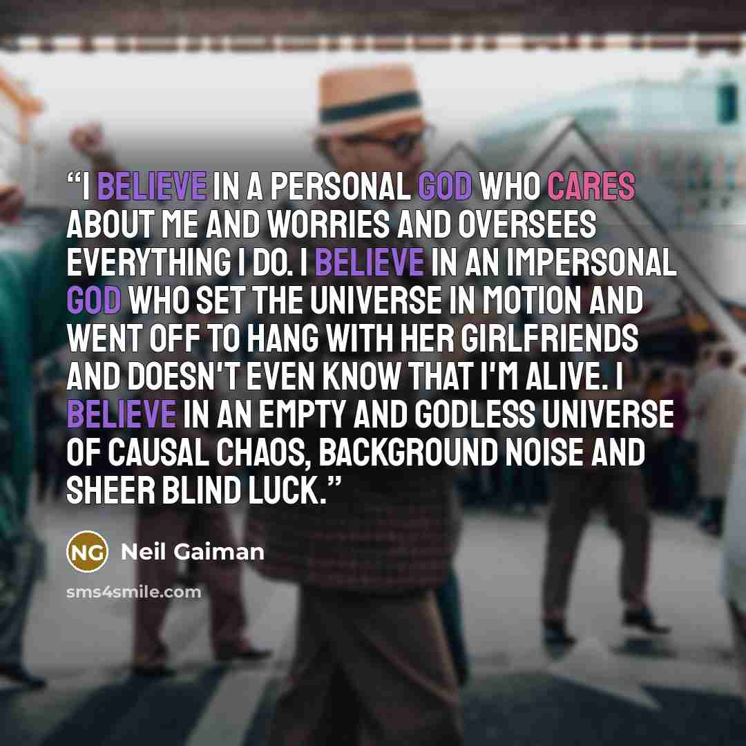 “I believe in a personal god who cares about me and worries and oversees everything I do. I believe in an impersonal god who set the universe in motion and went off to hang with her girlfriends and doesn't even know that I'm alive. I believe in an empty and godless universe of causal chaos…” quote by Neil Gaiman