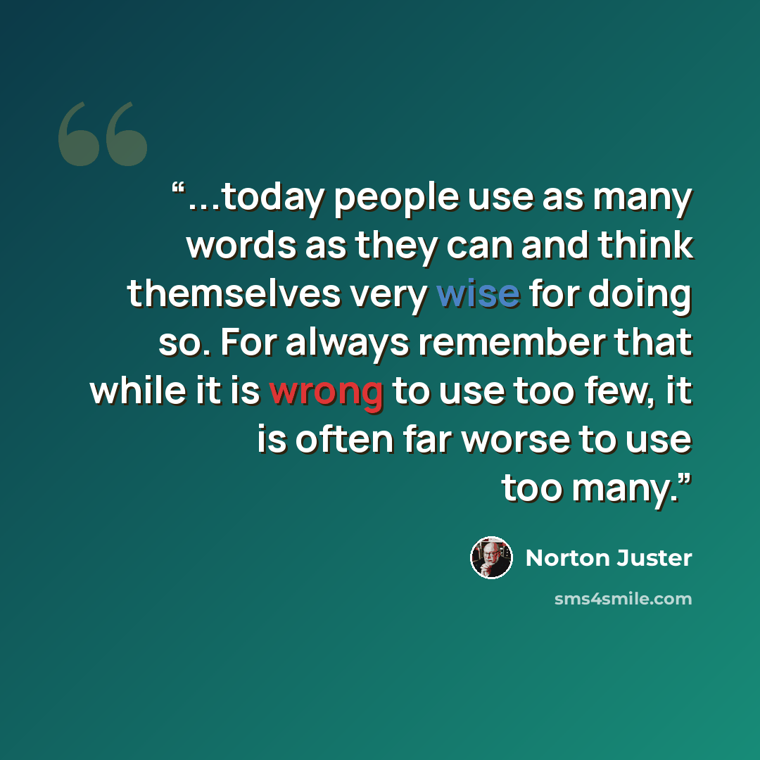 “...today people use as many words as they can and think themselves very wise for doing so. For always remember that while it is wrong to use too few, it is often far worse to use too many.” quote by Norton Juster
