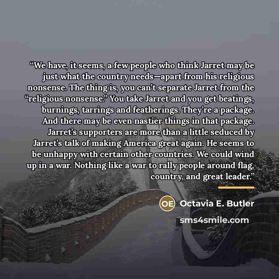 “We have, it seems, a few people who think Jarret may be just what the country needs—apart from his religious nonsense. The thing is, you can’t separate Jarret from the “religious nonsense.” You take Jarret and you get beatings, burnings, tarrings and featherings. They’re a package. And there may…” quote by Octavia E. Butler