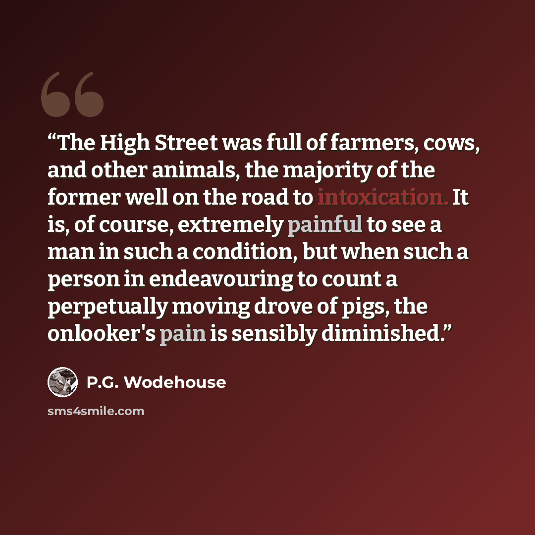 “The High Street was full of farmers, cows, and other animals, the majority of the former well on the road to intoxication. It is, of course, extremely painful to see a man in such a condition, but when such a person in endeavouring to count a perpetually moving drove of pigs, the onlooker's pain…” quote by P.G. Wodehouse