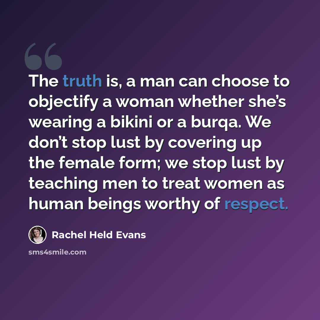 “The truth is, a man can choose to objectify a woman whether she’s wearing a bikini or a burqa. We don’t stop lust by covering up the female form; we stop lust by teaching men to treat women as human beings worthy of respect.” quote by Rachel Held Evans