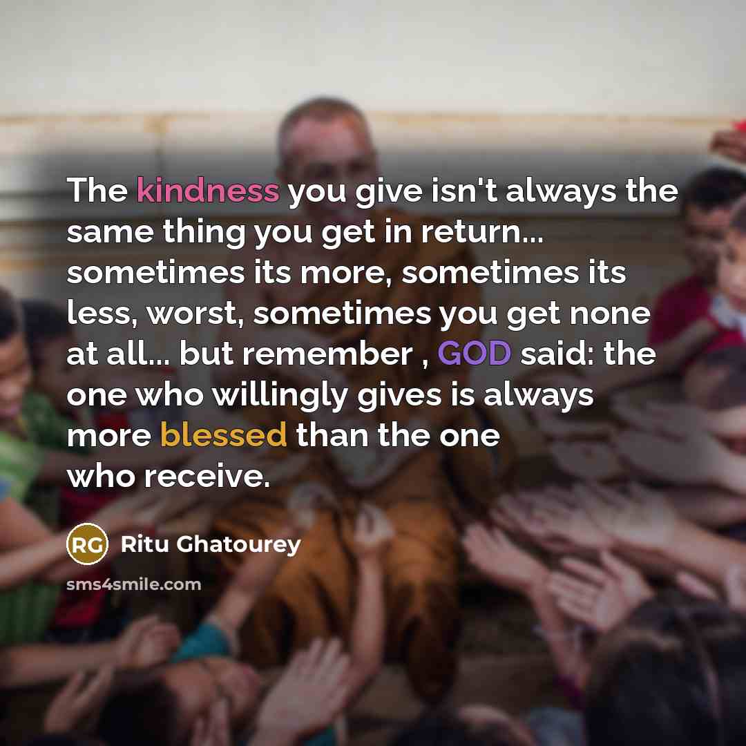 “The kindness you give isn't always the same thing you get in return... sometimes its more, sometimes its less, worst, sometimes you get none at all... but remember , GOD said: the one who willingly gives is always more blessed than the one who receive.” quote by Ritu Ghatourey