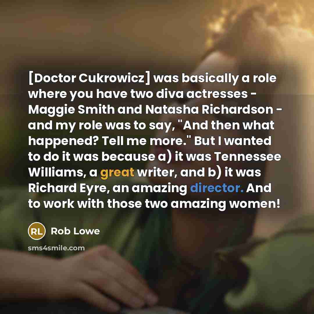 “[Doctor Cukrowicz] was basically a role where you have two diva actresses - Maggie Smith and Natasha Richardson - and my role was to say, "And then what happened? Tell me more." But I wanted to do it was because a) it was Tennessee Williams, a great writer, and b) it was Richard Eyre, an amazing…” quote by Rob Lowe