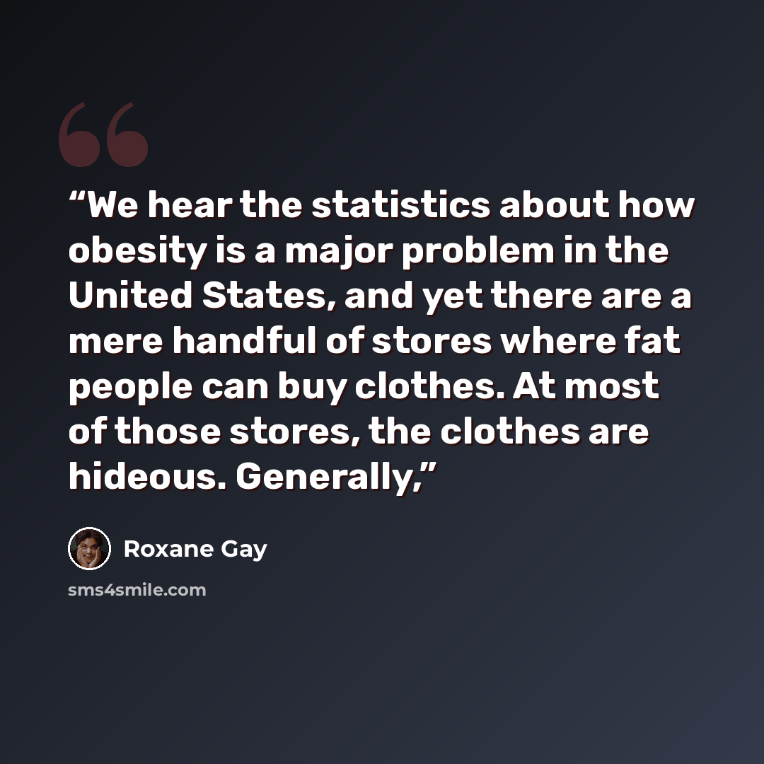 “We hear the statistics about how obesity is a major problem in the United States, and yet there are a mere handful of stores where fat people can buy clothes. At most of those stores, the clothes are hideous. Generally,” quote by Roxane Gay