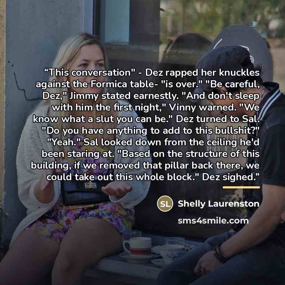 “This conversation" - Dez rapped her knuckles against the Formica table- "is over." "Be careful, Dez," Jimmy stated earnestly. "And don't sleep with him the first night," Vinny warned. "We know what a slut you can be." Dez turned to Sal. "Do you have anything to add to this bullshit?" "Yeah." Sal…” quote by Shelly Laurenston