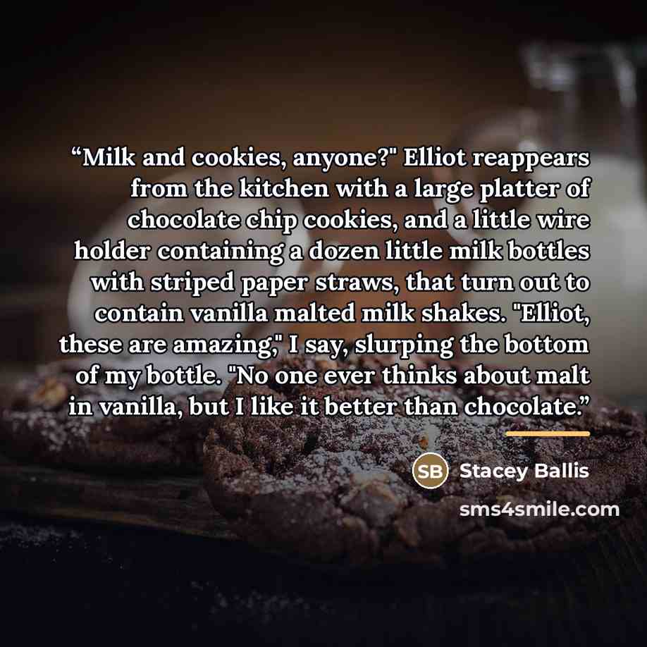 “Milk and cookies, anyone?" Elliot reappears from the kitchen with a large platter of chocolate chip cookies, and a little wire holder containing a dozen little milk bottles with striped paper straws, that turn out to contain vanilla malted milk shakes. "Elliot, these are amazing," I say, slurping…” quote by Stacey Ballis