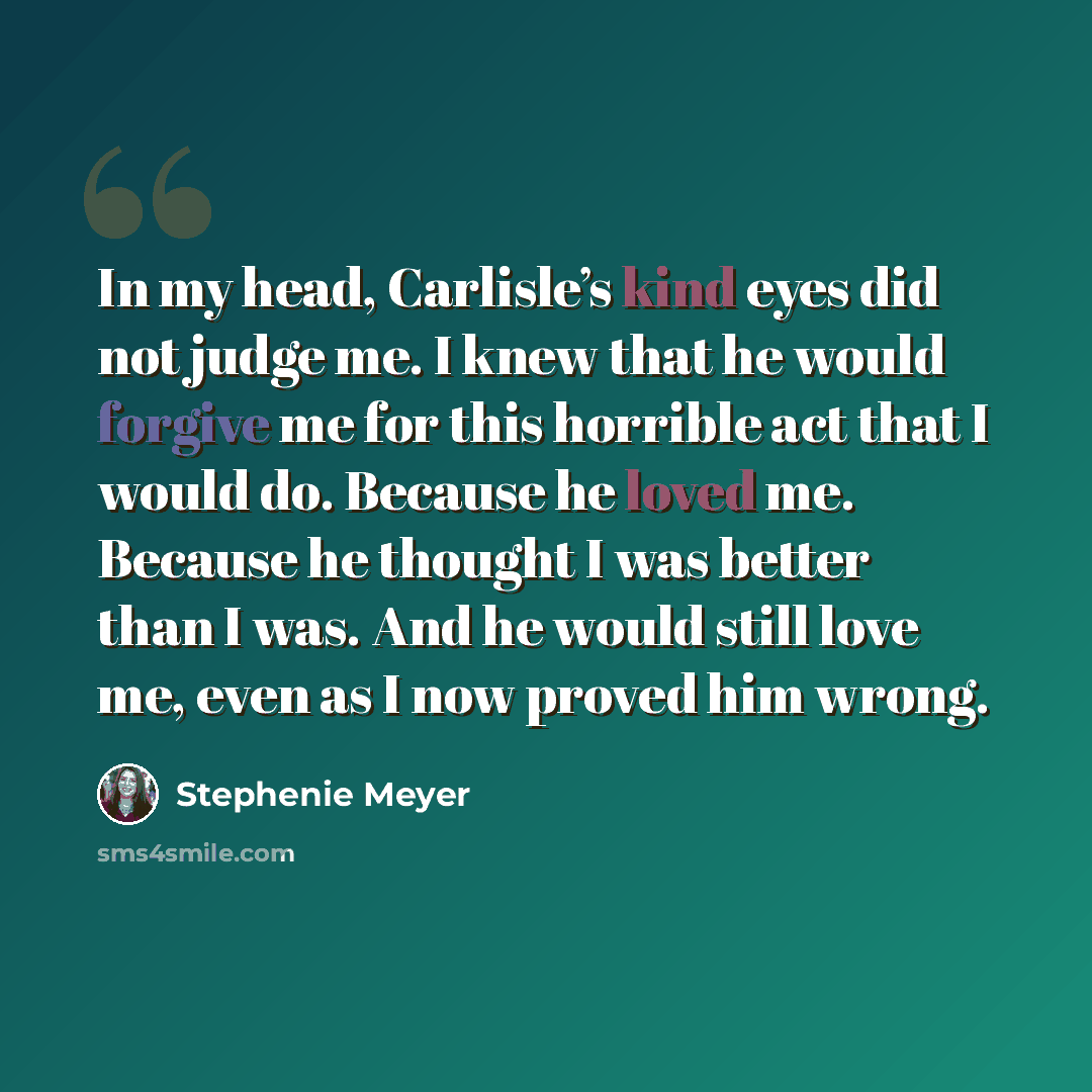 “In my head, Carlisle’s kind eyes did not judge me. I knew that he would forgive me for this horrible act that I would do. Because he loved me. Because he thought I was better than I was. And he would still love me, even as I now proved him wrong.” quote by Stephenie Meyer