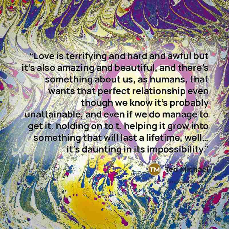 “Love is terrifying and hard and awful but it’s also amazing and beautiful, and there’s something about us, as humans, that wants that perfect relationship even though we know it’s probably unattainable, and even if we do manage to get it, holding on to t, helping it grow into something that will…” quote by Ted Michael