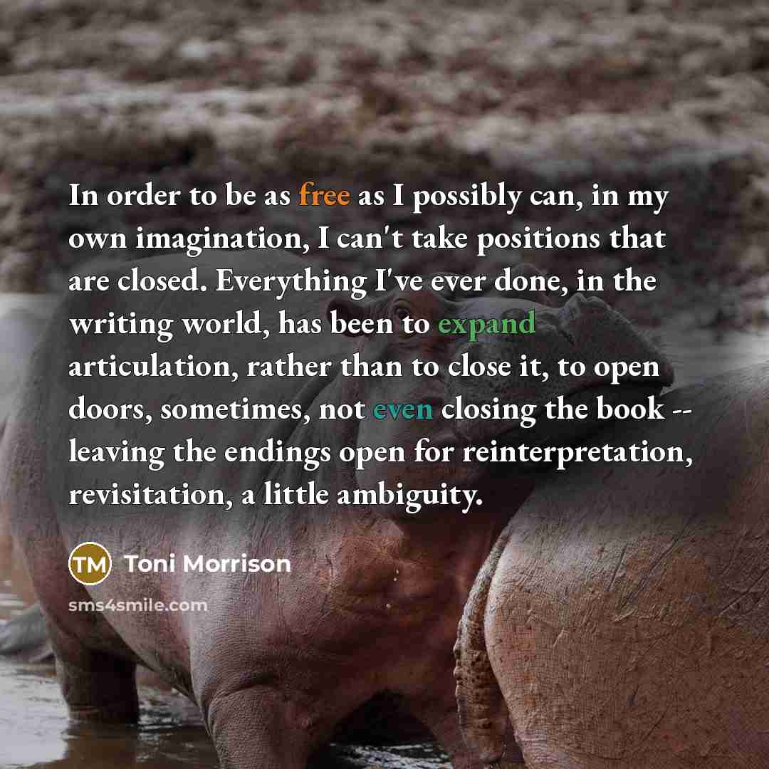 “In order to be as free as I possibly can, in my own imagination, I can't take positions that are closed. Everything I've ever done, in the writing world, has been to expand articulation, rather than to close it, to open doors, sometimes, not even closing the book -- leaving the endings open for…” quote by Toni Morrison
