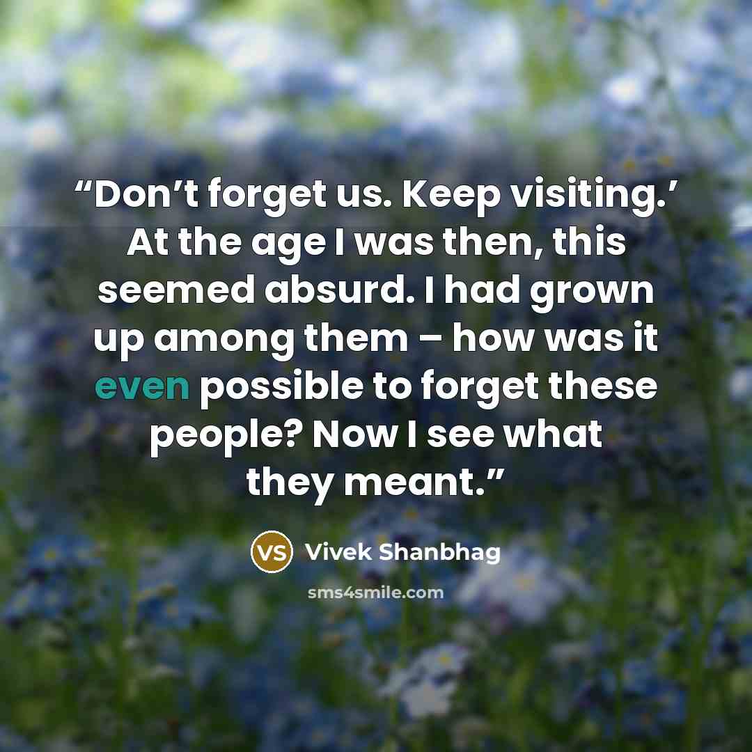 “Don’t forget us. Keep visiting.’ At the age I was then, this seemed absurd. I had grown up among them – how was it even possible to forget these people? Now I see what they meant.” quote by Vivek Shanbhag