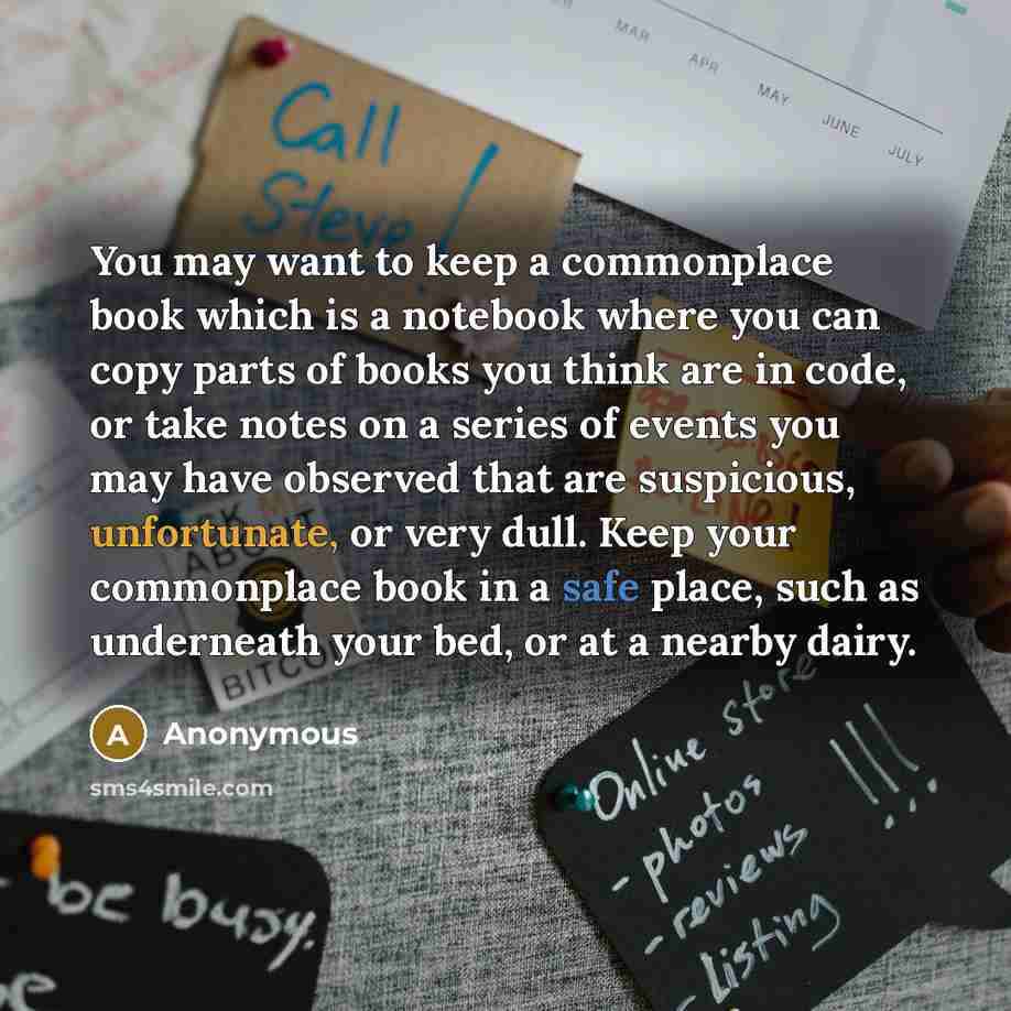 “You may want to keep a commonplace book which is a notebook where you can copy parts of books you think are in code, or take notes on a series of events you may have observed that are suspicious, unfortunate, or very dull. Keep your commonplace book in a safe place, such as underneath your bed, or…” quote by Anonymous