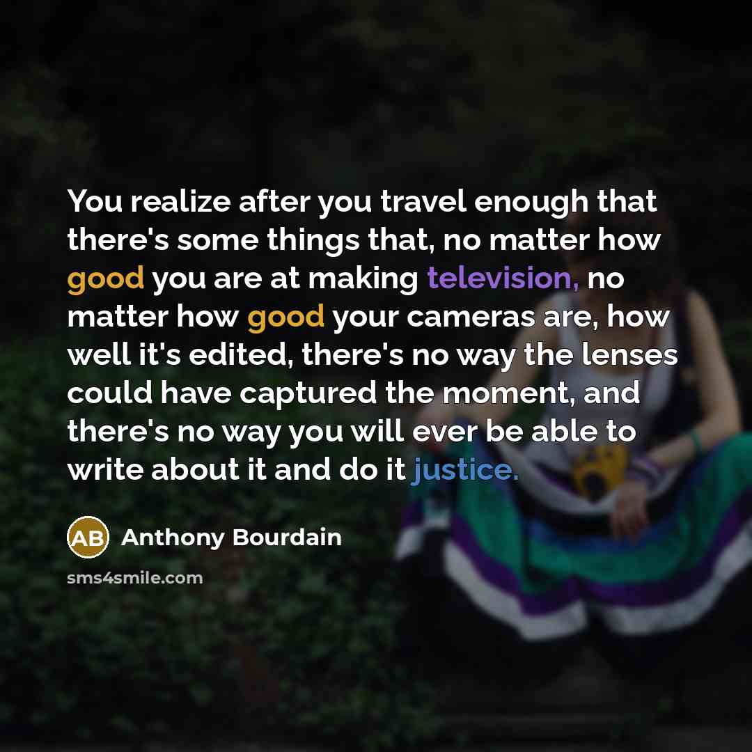 “You realize after you travel enough that there's some things that, no matter how good you are at making television, no matter how good your cameras are, how well it's edited, there's no way the lenses could have captured the moment, and there's no way you will ever be able to write about it and do…” quote by Anthony Bourdain