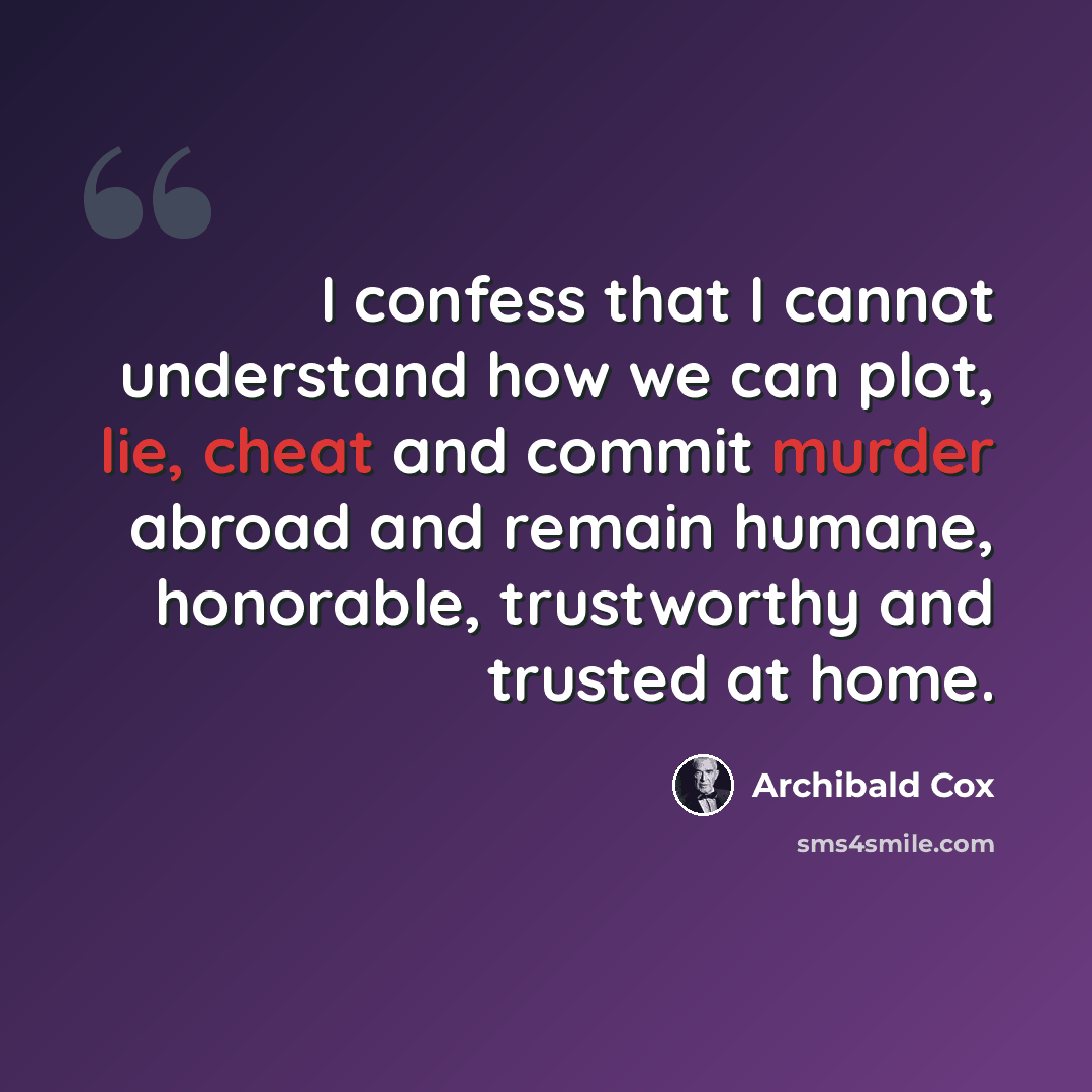 “I confess that I cannot understand how we can plot, lie, cheat and commit murder abroad and remain humane, honorable, trustworthy and trusted at home.” quote by Archibald Cox