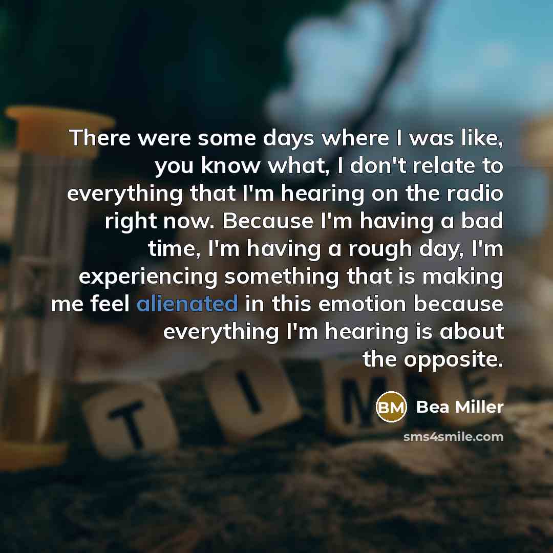 “There were some days where I was like, you know what, I don't relate to everything that I'm hearing on the radio right now. Because I'm having a bad time, I'm having a rough day, I'm experiencing something that is making me feel alienated in this emotion because everything I'm hearing is about the…” quote by Bea Miller