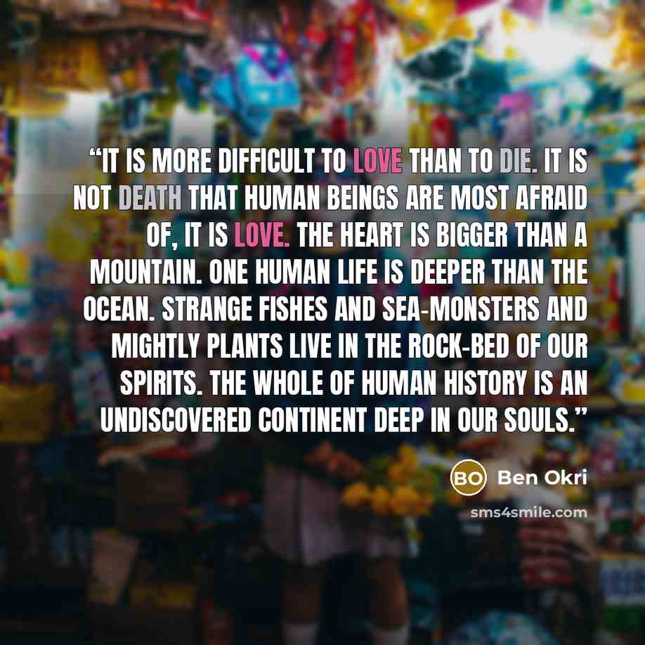 “It is more difficult to love than to die. It is not death that human beings are most afraid of, it is love. The heart is bigger than a mountain. One human life is deeper than the ocean. Strange fishes and sea-monsters and mightly plants live in the rock-bed of our spirits. The whole of human…” quote by Ben Okri