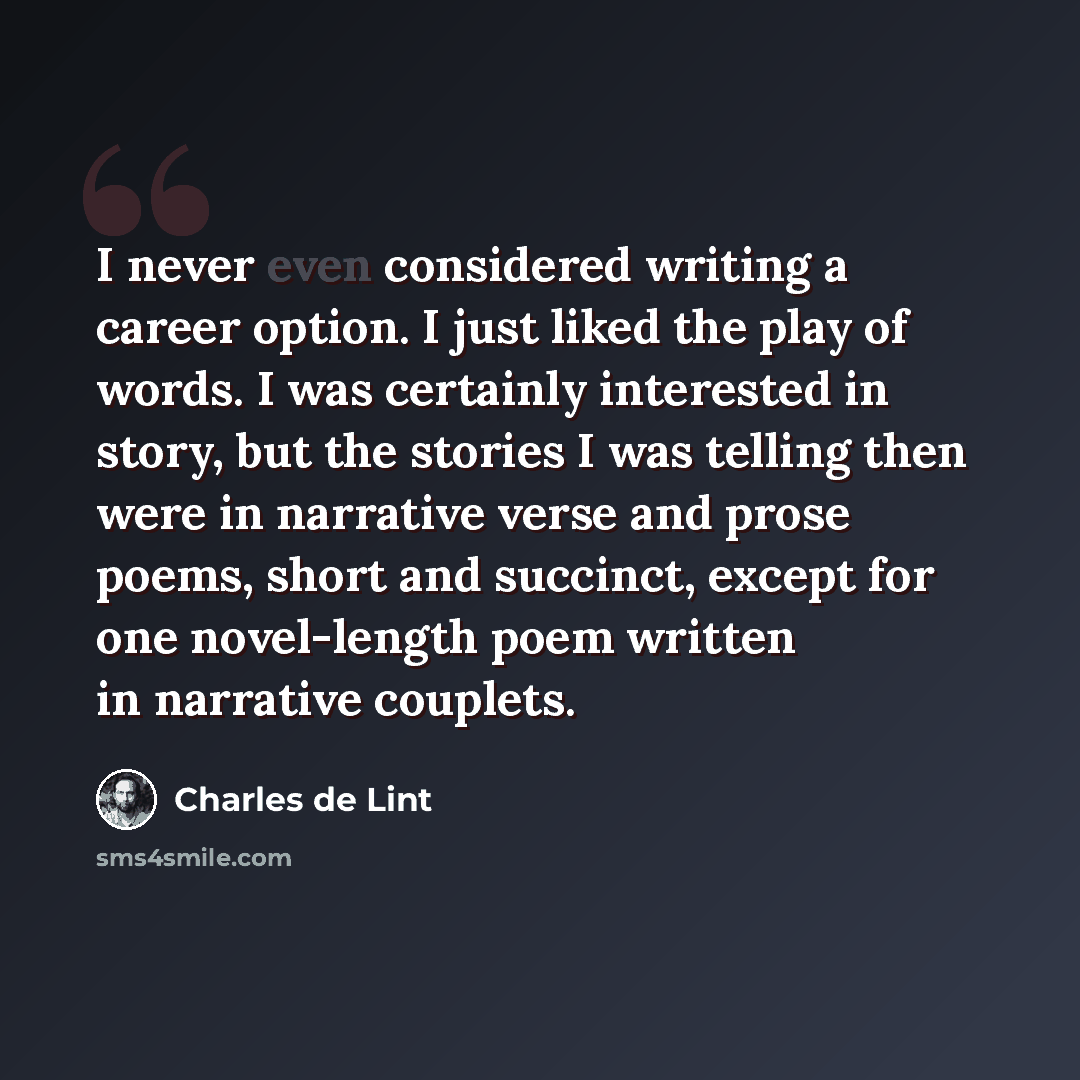 “I never even considered writing a career option. I just liked the play of words. I was certainly interested in story, but the stories I was telling then were in narrative verse and prose poems, short and succinct, except for one novel-length poem written in narrative couplets.” quote by Charles de Lint
