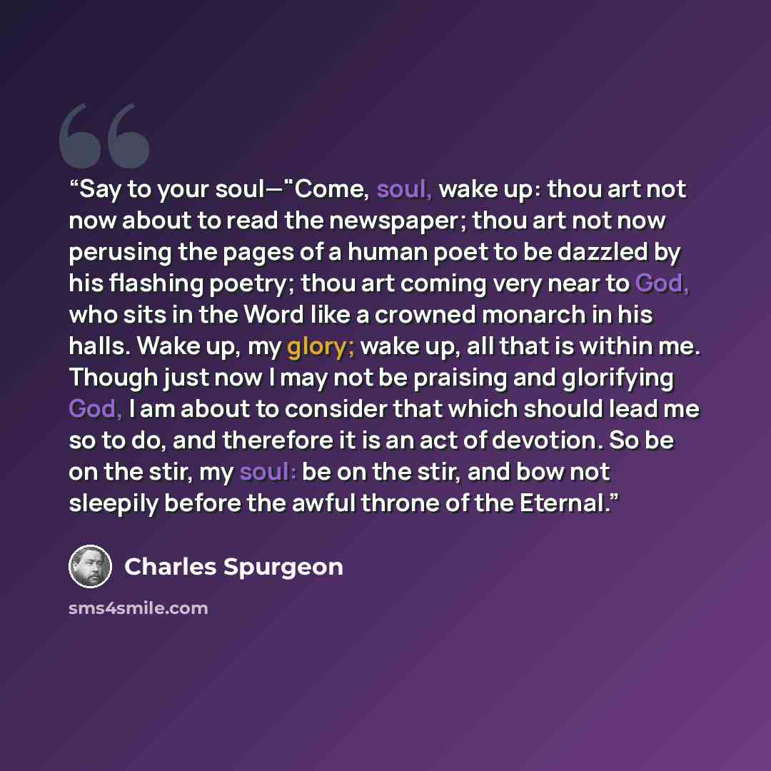 “Say to your soul—"Come, soul, wake up: thou art not now about to read the newspaper; thou art not now perusing the pages of a human poet to be dazzled by his flashing poetry; thou art coming very near to God, who sits in the Word like a crowned monarch in his halls. Wake up, my glory; wake up, all…” quote by Charles Spurgeon