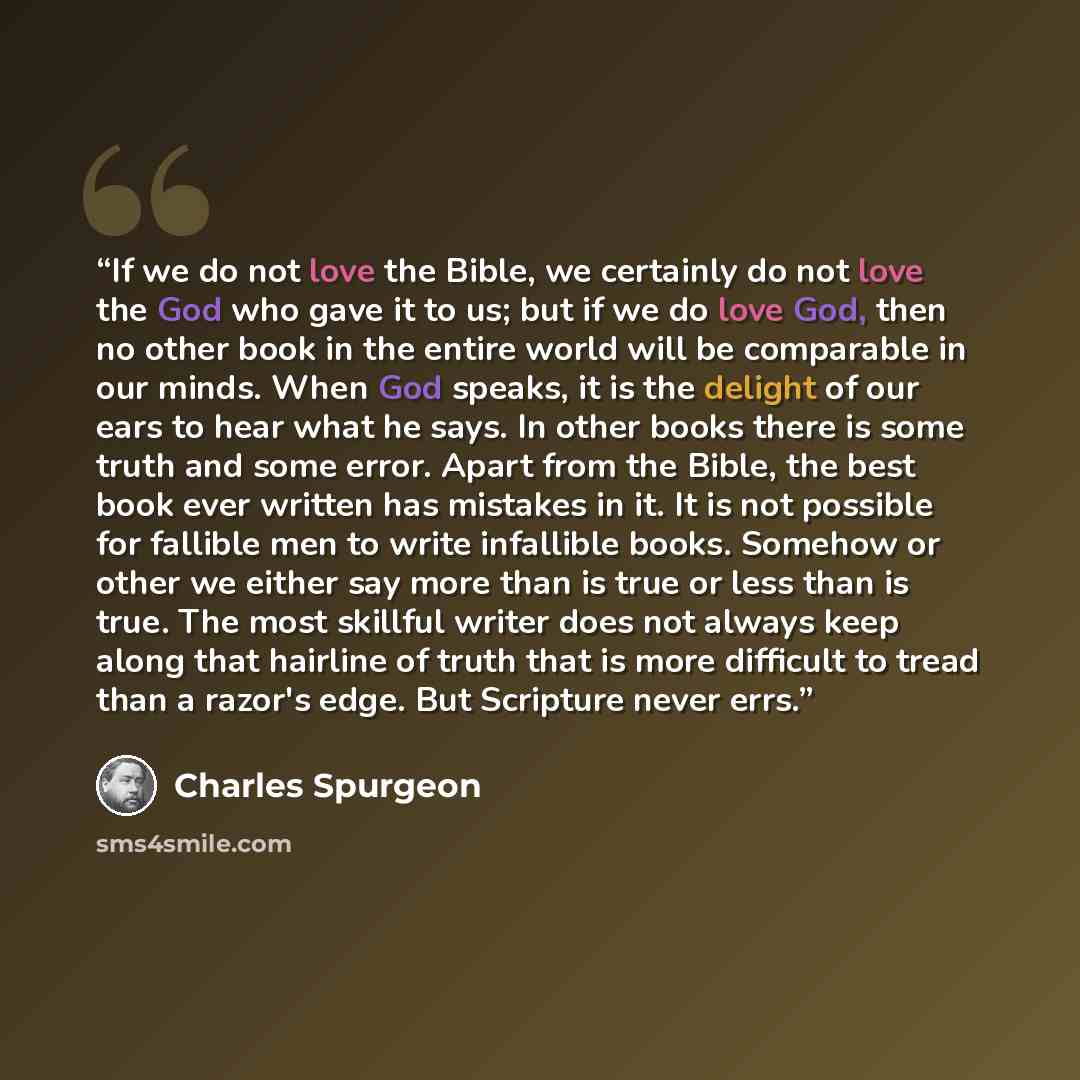 “If we do not love the Bible, we certainly do not love the God who gave it to us; but if we do love God, then no other book in the entire world will be comparable in our minds. When God speaks, it is the delight of our ears to hear what he says. In other books there is some truth and some error…” quote by Charles Spurgeon