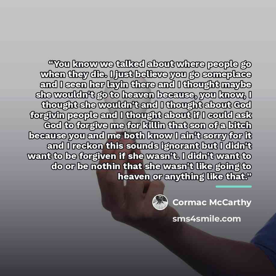 “You know we talked about where people go when they die. I just believe you go someplace and I seen her layin there and I thought maybe she wouldn't go to heaven because, you know, I thought she wouldn't and I thought about God forgivin people and I thought about if I could ask God to forgive me…” quote by Cormac McCarthy