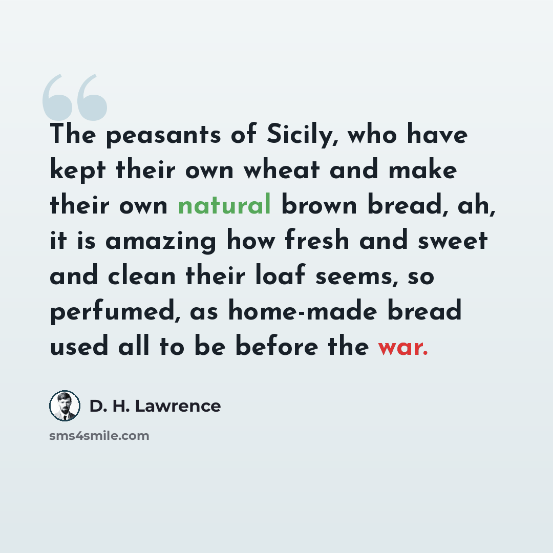“The peasants of Sicily, who have kept their own wheat and make their own natural brown bread, ah, it is amazing how fresh and sweet and clean their loaf seems, so perfumed, as home-made bread used all to be before the war.” quote by D. H. Lawrence