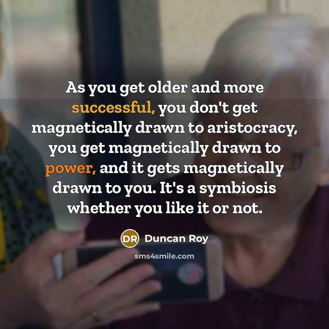 “As you get older and more successful, you don't get magnetically drawn to aristocracy, you get magnetically drawn to power, and it gets magnetically drawn to you. It's a symbiosis whether you like it or not.” quote by Duncan Roy