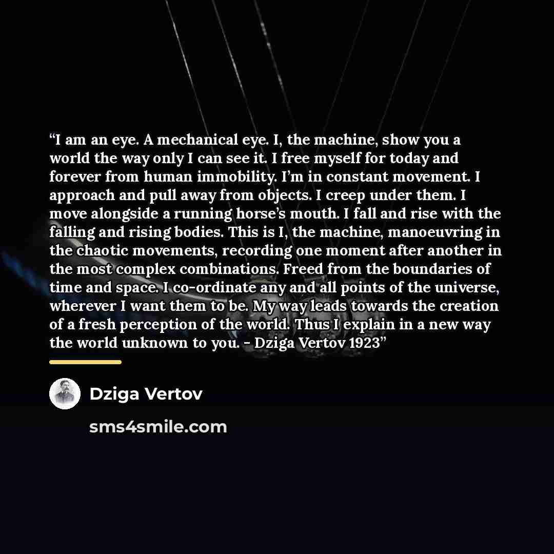 “I am an eye. A mechanical eye. I, the machine, show you a world the way only I can see it. I free myself for today and forever from human immobility. I’m in constant movement. I approach and pull away from objects. I creep under them. I move alongside a running horse’s mouth. I fall and rise with…” quote by Dziga Vertov