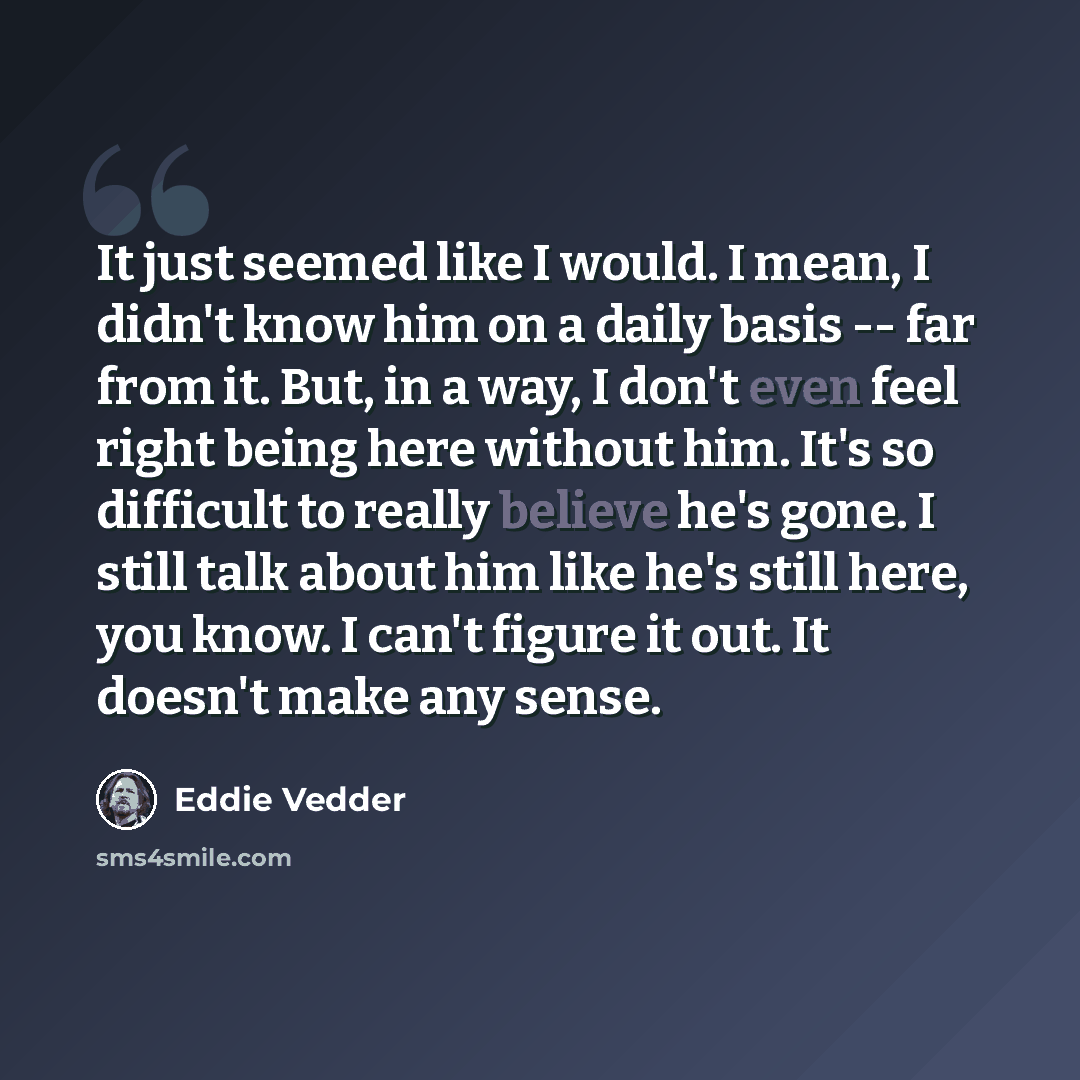 “It just seemed like I would. I mean, I didn't know him on a daily basis -- far from it. But, in a way, I don't even feel right being here without him. It's so difficult to really believe he's gone. I still talk about him like he's still here, you know. I can't figure it out. It doesn't make any…” quote by Eddie Vedder