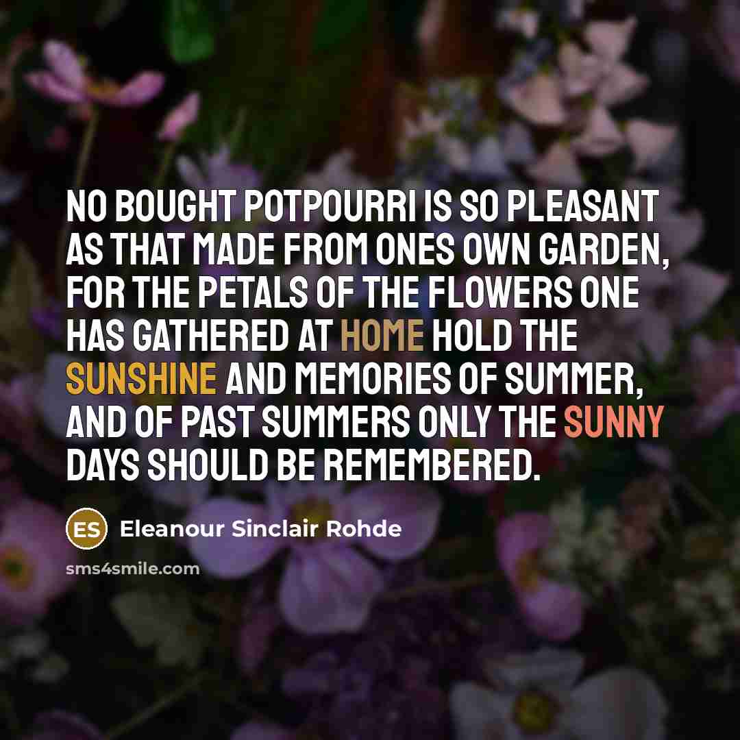 “No bought potpourri is so pleasant as that made from ones own garden, for the petals of the flowers one has gathered at home hold the sunshine and memories of summer, and of past summers only the sunny days should be remembered.” quote by Eleanour Sinclair Rohde