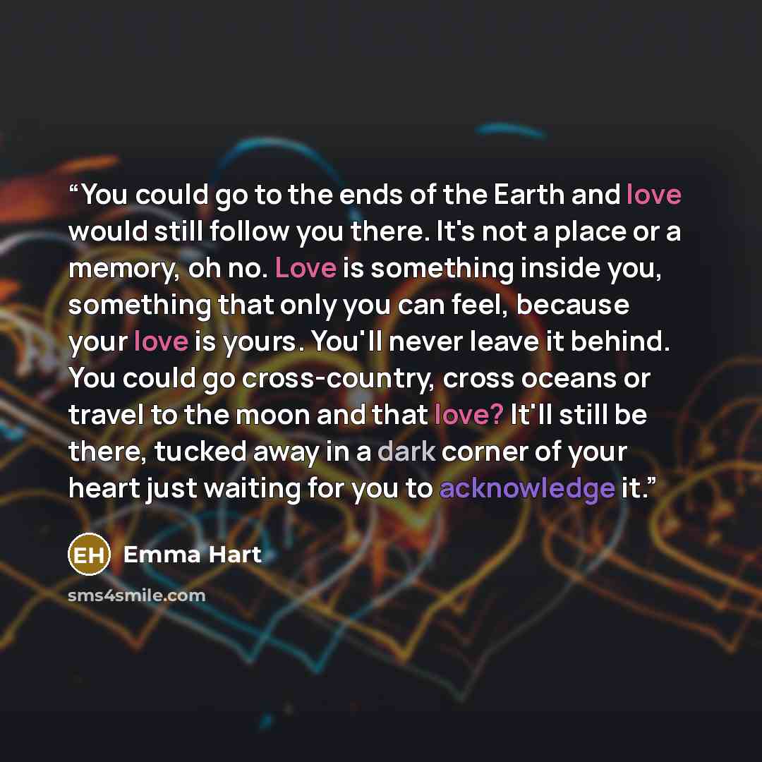 “You could go to the ends of the Earth and love would still follow you there. It's not a place or a memory, oh no. Love is something inside you, something that only you can feel, because your love is yours. You'll never leave it behind. You could go cross-country, cross oceans or travel to the moon…” quote by Emma Hart
