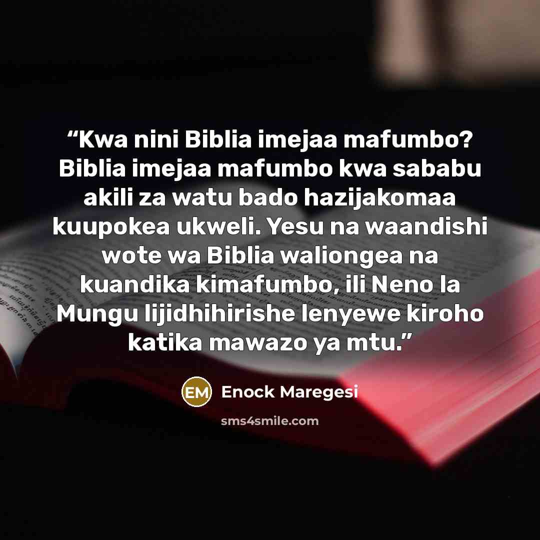 “Kwa nini Biblia imejaa mafumbo? Biblia imejaa mafumbo kwa sababu akili za watu bado hazijakomaa kuupokea ukweli. Yesu na waandishi wote wa Biblia waliongea na kuandika kimafumbo, ili Neno la Mungu lijidhihirishe lenyewe kiroho katika mawazo ya mtu.” quote by Enock Maregesi