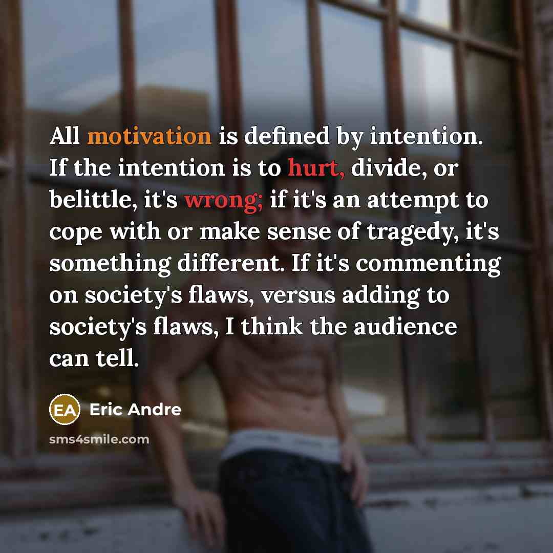 “All motivation is defined by intention. If the intention is to hurt, divide, or belittle, it's wrong; if it's an attempt to cope with or make sense of tragedy, it's something different. If it's commenting on society's flaws, versus adding to society's flaws, I think the audience can tell.” quote by Eric Andre