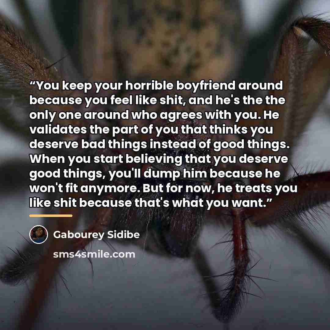 “You keep your horrible boyfriend around because you feel like shit, and he's the the only one around who agrees with you. He validates the part of you that thinks you deserve bad things instead of good things. When you start believing that you deserve good things, you'll dump him because he won't…” quote by Gabourey Sidibe