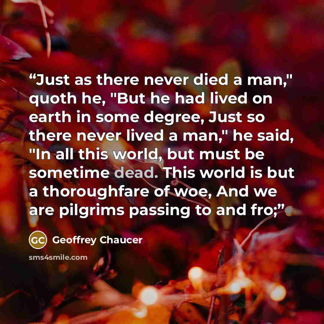 “Just as there never died a man," quoth he, "But he had lived on earth in some degree, Just so there never lived a man," he said, "In all this world, but must be sometime dead. This world is but a thoroughfare of woe, And we are pilgrims passing to and fro;” quote by Geoffrey Chaucer