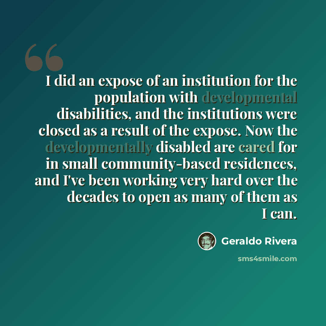 “I did an expose of an institution for the population with developmental disabilities, and the institutions were closed as a result of the expose. Now the developmentally disabled are cared for in small community-based residences, and I've been working very hard over the decades to open as many of…” quote by Geraldo Rivera