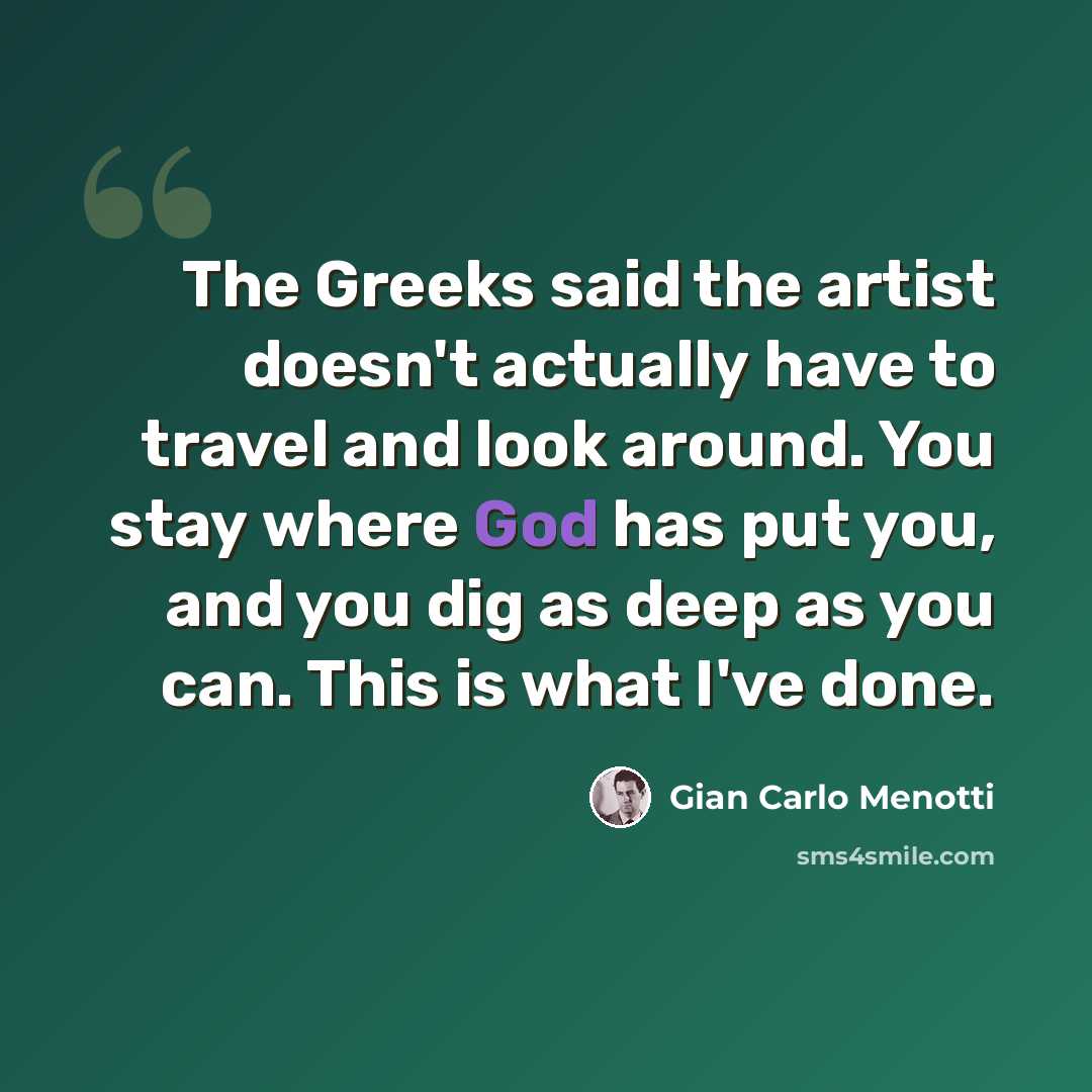 “The Greeks said the artist doesn't actually have to travel and look around. You stay where God has put you, and you dig as deep as you can. This is what I've done.” quote by Gian Carlo Menotti