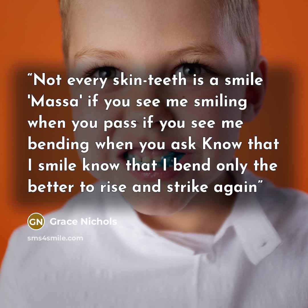 “Not every skin-teeth is a smile 'Massa' if you see me smiling when you pass if you see me bending when you ask Know that I smile know that I bend only the better to rise and strike again” quote by Grace Nichols