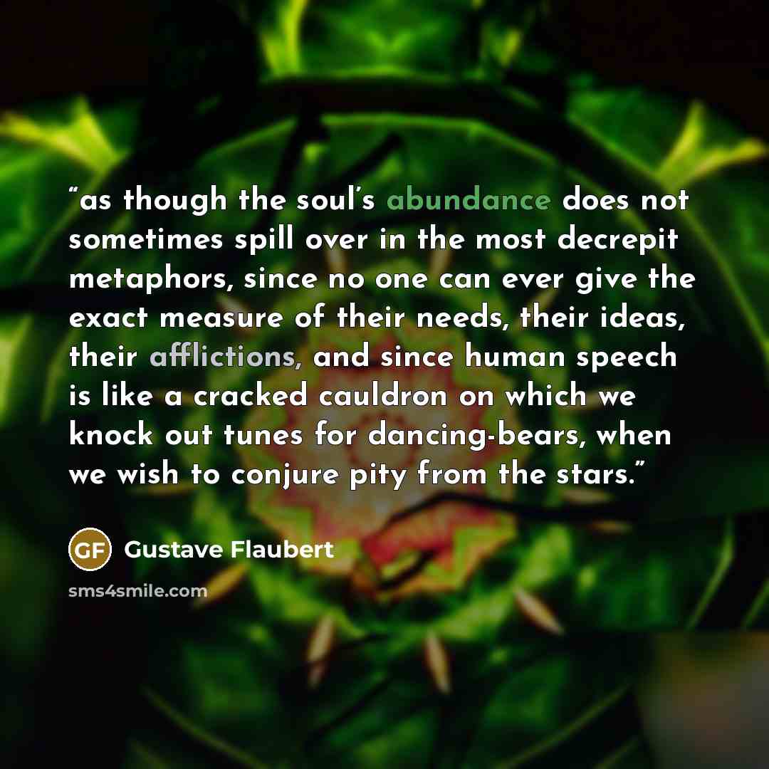 “as though the soul’s abundance does not sometimes spill over in the most decrepit metaphors, since no one can ever give the exact measure of their needs, their ideas, their afflictions, and since human speech is like a cracked cauldron on which we knock out tunes for dancing-bears, when we wish to…” quote by Gustave Flaubert