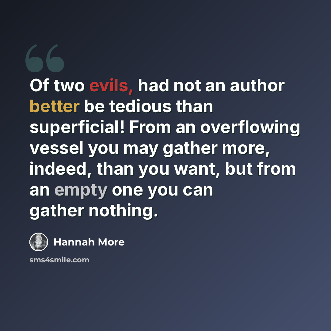 “Of two evils, had not an author better be tedious than superficial! From an overflowing vessel you may gather more, indeed, than you want, but from an empty one you can gather nothing.” quote by Hannah More