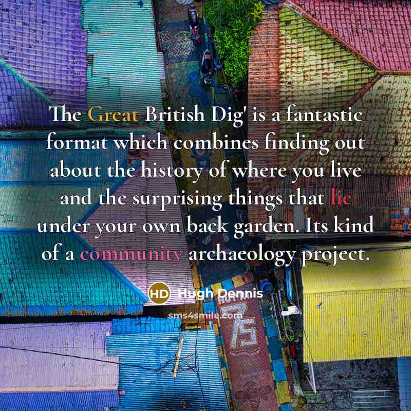 “The Great British Dig' is a fantastic format which combines finding out about the history of where you live and the surprising things that lie under your own back garden. Its kind of a community archaeology project.” quote by Hugh Dennis