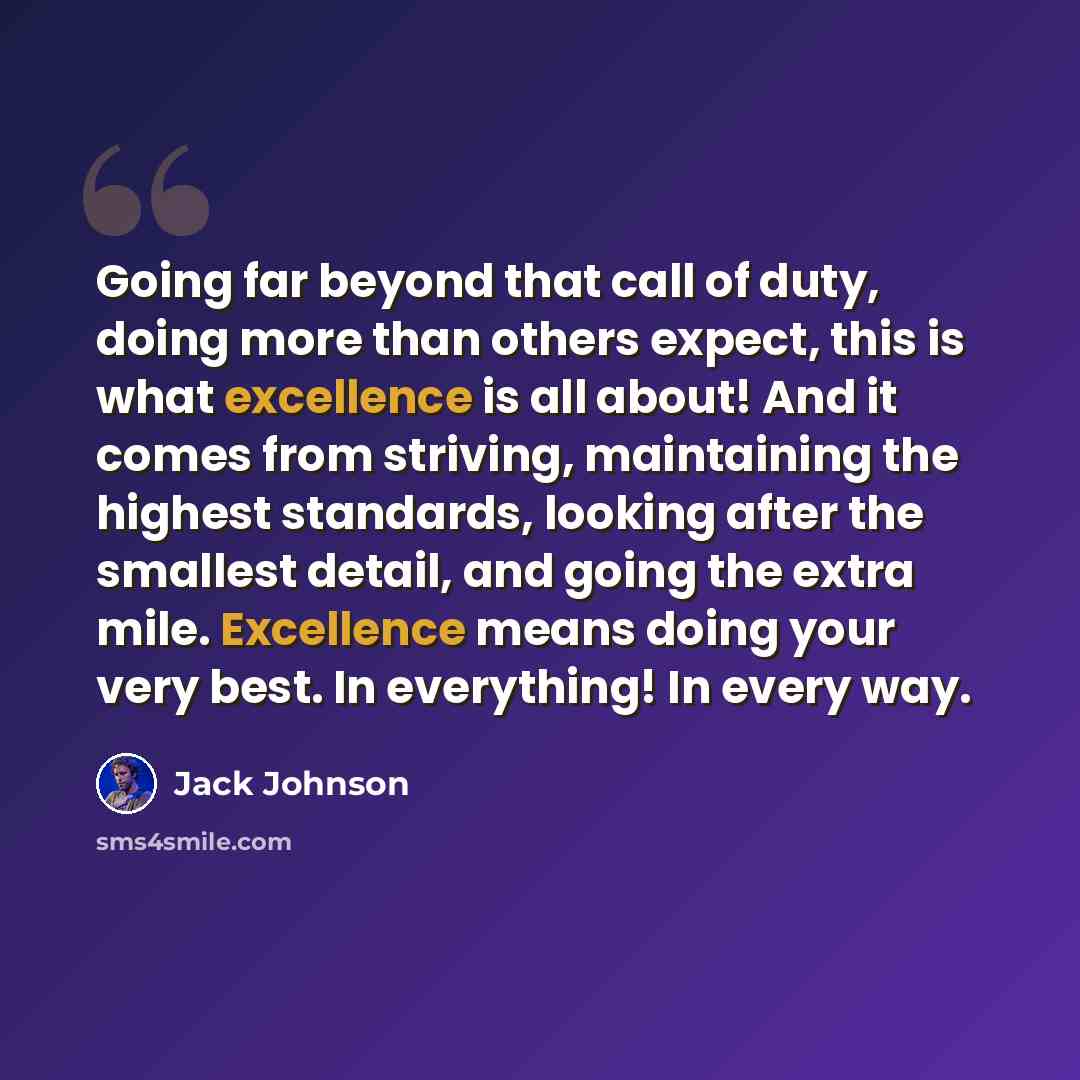 “Going far beyond that call of duty, doing more than others expect, this is what excellence is all about! And it comes from striving, maintaining the highest standards, looking after the smallest detail, and going the extra mile. Excellence means doing your very best. In everything! In every way.” quote by Jack Johnson
