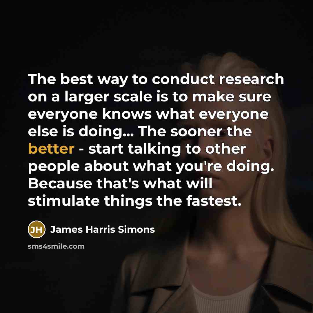 “The best way to conduct research on a larger scale is to make sure everyone knows what everyone else is doing... The sooner the better - start talking to other people about what you're doing. Because that's what will stimulate things the fastest.” quote by James Harris Simons