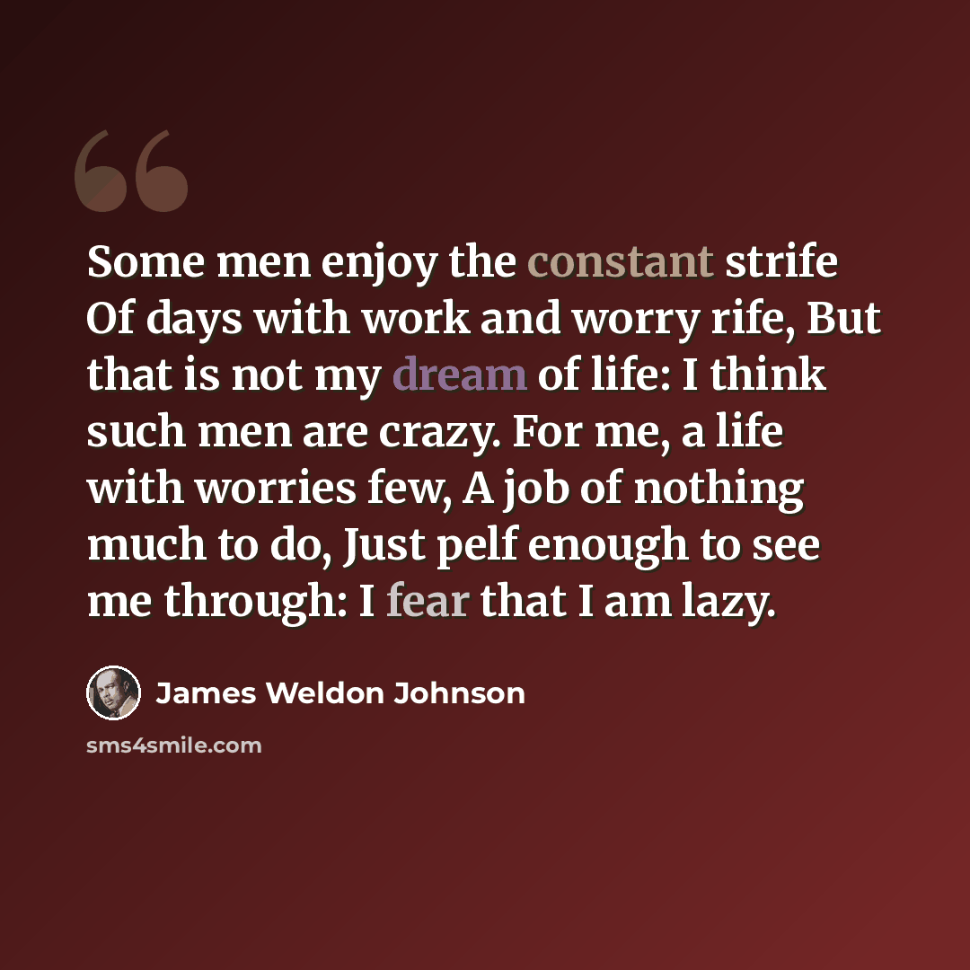 “Some men enjoy the constant strife Of days with work and worry rife, But that is not my dream of life: I think such men are crazy. For me, a life with worries few, A job of nothing much to do, Just pelf enough to see me through: I fear that I am lazy.” quote by James Weldon Johnson