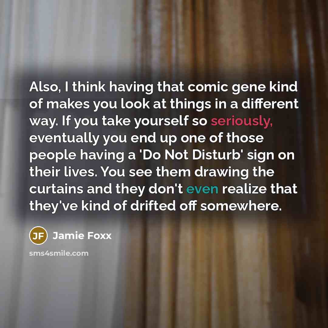 “Also, I think having that comic gene kind of makes you look at things in a different way. If you take yourself so seriously, eventually you end up one of those people having a 'Do Not Disturb' sign on their lives. You see them drawing the curtains and they don't even realize that they've kind of…” quote by Jamie Foxx
