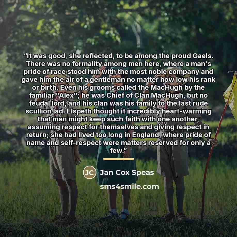 “It was good, she reflected, to be among the proud Gaels. There was no formality among men here, where a man's pride of race stood him with the most noble company and gave him the air of a gentleman no matter how low his rank or birth. Even his grooms called the MacHugh by the familiar "Alex"; he…” quote by Jan Cox Speas